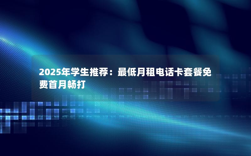 2025年学生推荐：最低月租电话卡套餐免费首月畅打