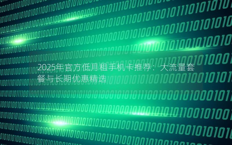 2025年官方低月租手机卡推荐：大流量套餐与长期优惠精选
