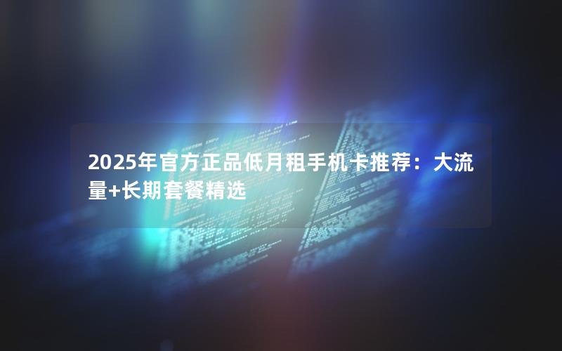 2025年官方正品低月租手机卡推荐：大流量+长期套餐精选