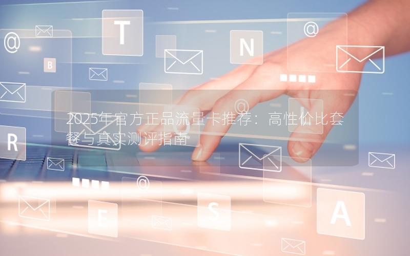 2025年官方正品流量卡推荐：高性价比套餐与真实测评指南