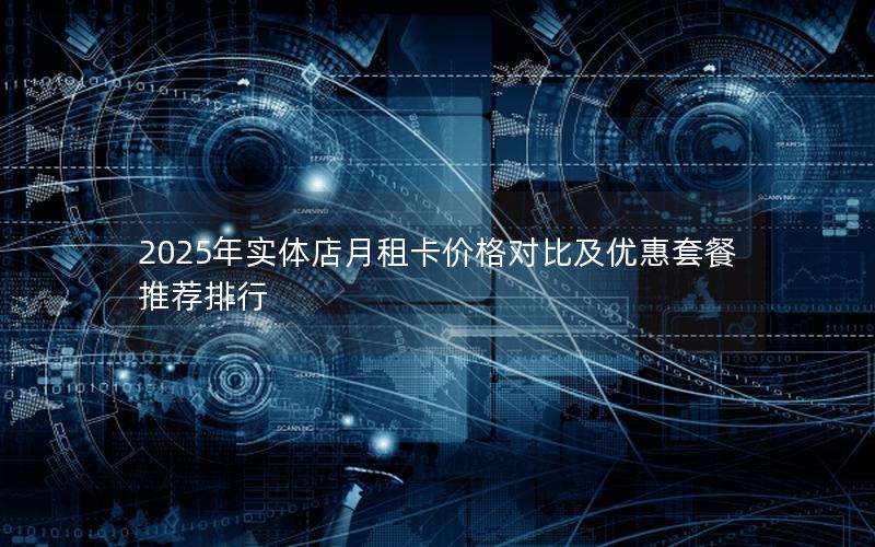 2025年实体店月租卡价格对比及优惠套餐推荐排行
