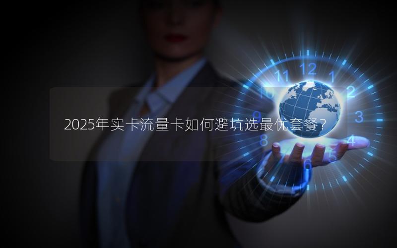 2025年实卡流量卡如何避坑选最优套餐？
