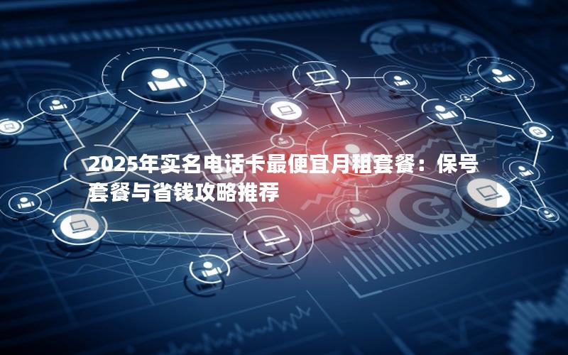 2025年实名电话卡最便宜月租套餐：保号套餐与省钱攻略推荐