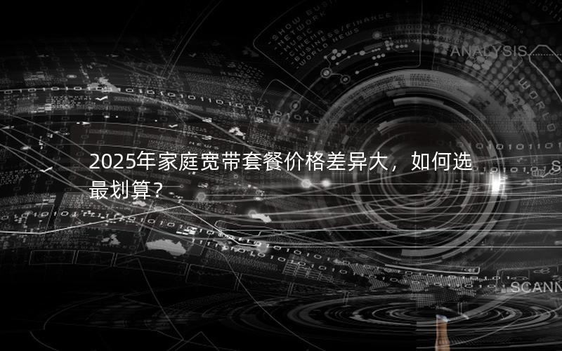 2025年家庭宽带套餐价格差异大，如何选最划算？