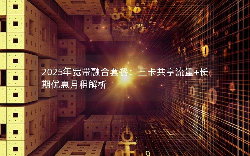 2025年宽带融合套餐：三卡共享流量+长期优惠月租解析