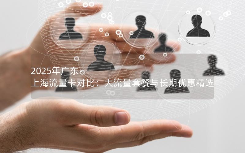 2025年广东-上海流量卡对比：大流量套餐与长期优惠精选