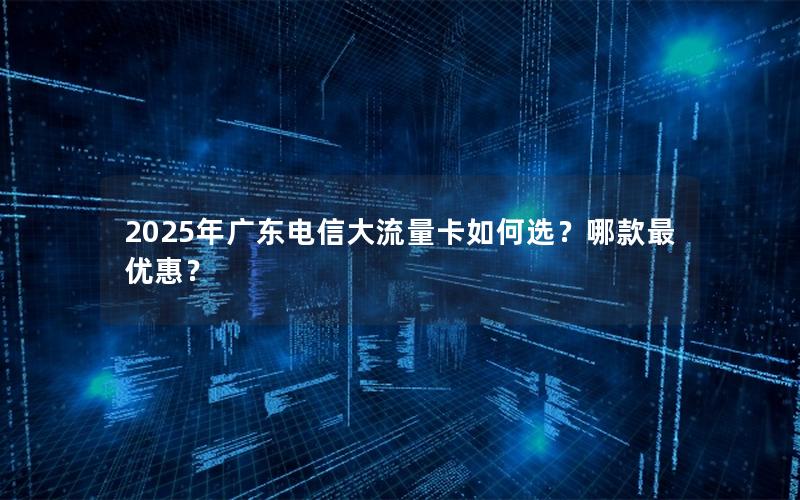 2025年广东电信大流量卡如何选？哪款最优惠？