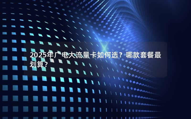 2025年广电大流量卡如何选？哪款套餐最划算？