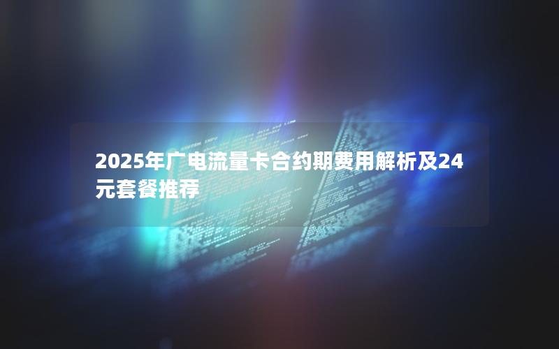 2025年广电流量卡合约期费用解析及24元套餐推荐