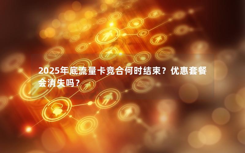 2025年底流量卡竞合何时结束？优惠套餐会消失吗？