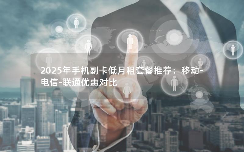 2025年手机副卡低月租套餐推荐：移动-电信-联通优惠对比