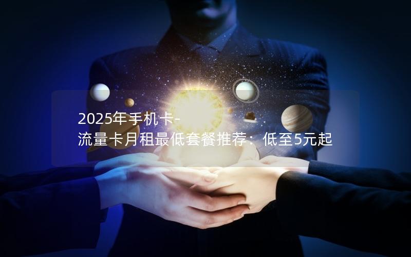 2025年手机卡-流量卡月租最低套餐推荐：低至5元起