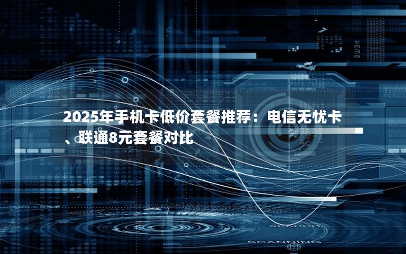 2025年手机卡低价套餐推荐：电信无忧卡、联通8元套餐对比