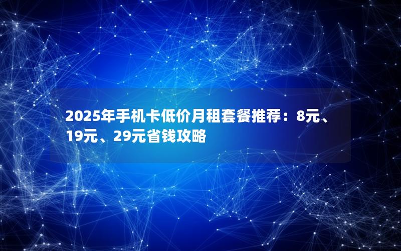 2025年手机卡低价月租套餐推荐：8元、19元、29元省钱攻略