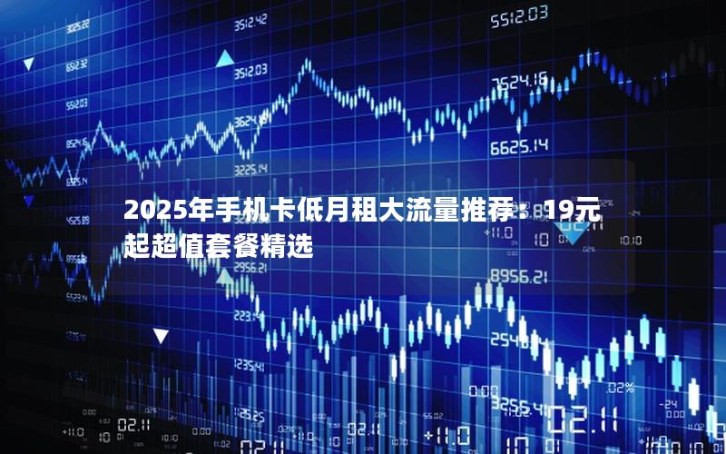 2025年手机卡低月租大流量推荐：19元起超值套餐精选