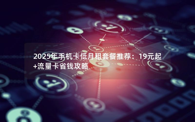 2025年手机卡低月租套餐推荐：19元起+流量卡省钱攻略