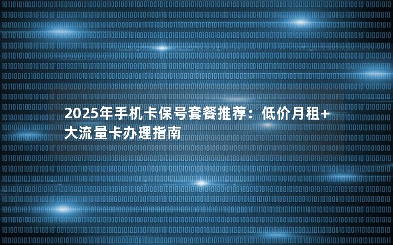 2025年手机卡保号套餐推荐：低价月租+大流量卡办理指南