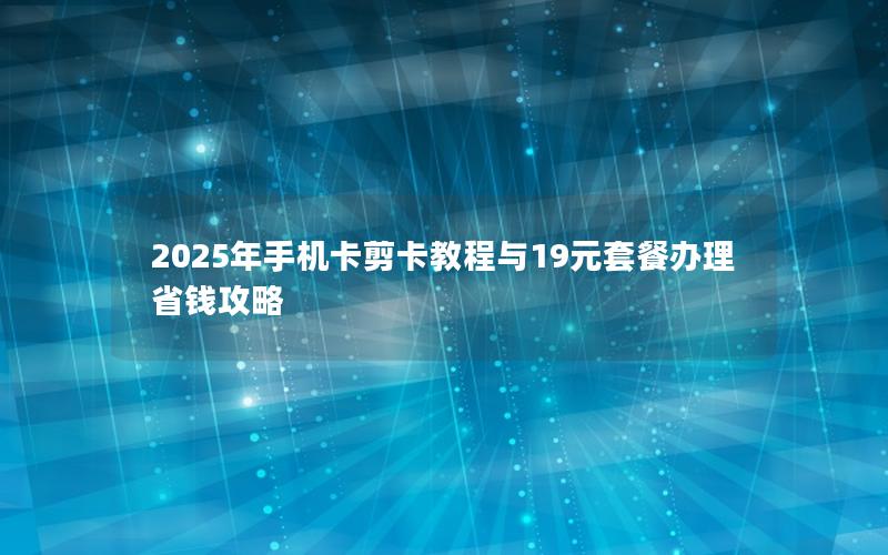 2025年手机卡剪卡教程与19元套餐办理省钱攻略