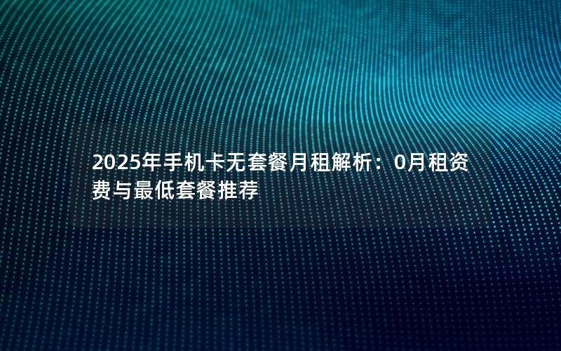 2025年手机卡无套餐月租解析：0月租资费与最低套餐推荐