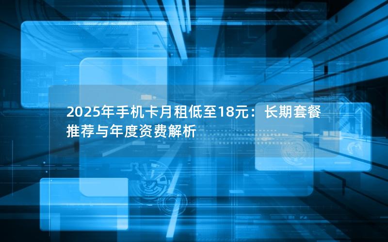 2025年手机卡月租低至18元：长期套餐推荐与年度资费解析