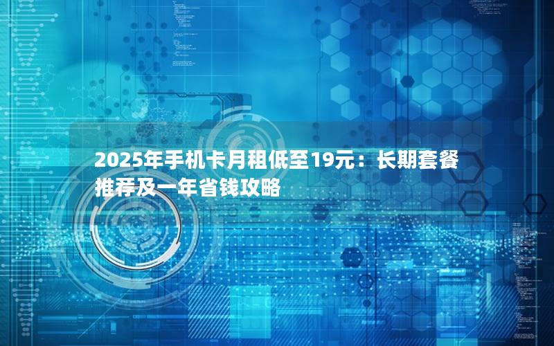 2025年手机卡月租低至19元：长期套餐推荐及一年省钱攻略