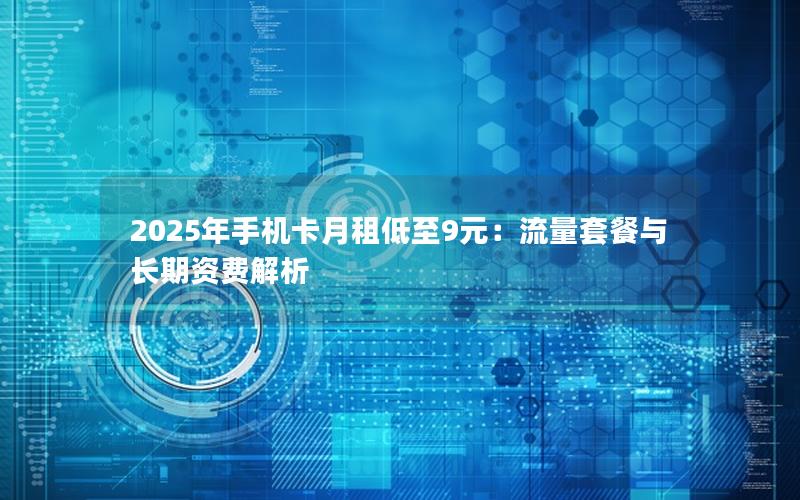 2025年手机卡月租低至9元：流量套餐与长期资费解析