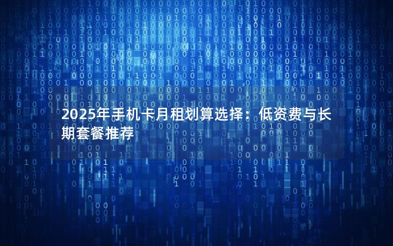 2025年手机卡月租划算选择：低资费与长期套餐推荐
