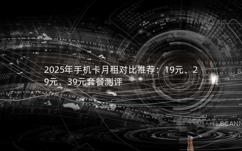 2025年手机卡月租对比推荐：19元、29元、39元套餐测评