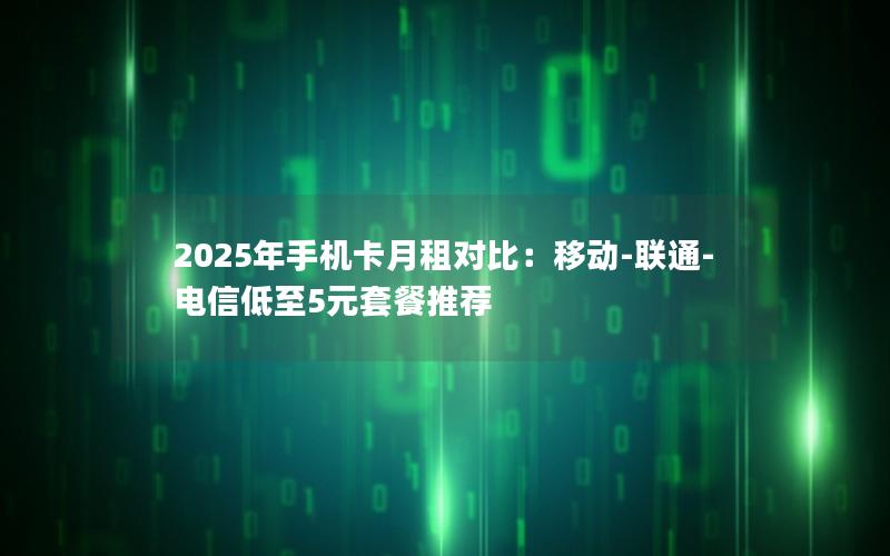 2025年手机卡月租对比：移动-联通-电信低至5元套餐推荐