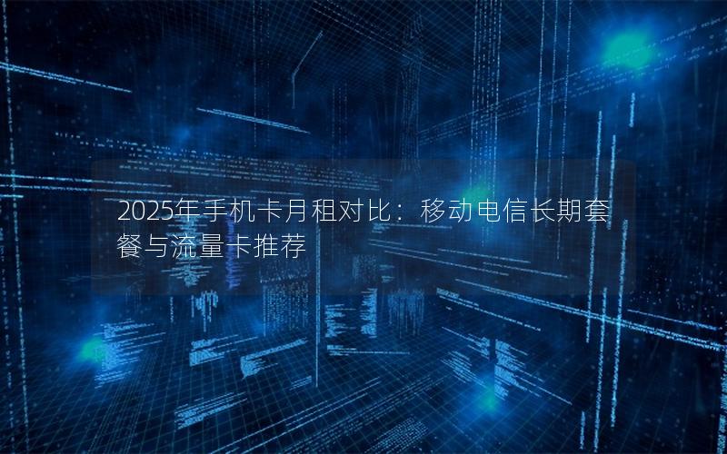 2025年手机卡月租对比：移动电信长期套餐与流量卡推荐