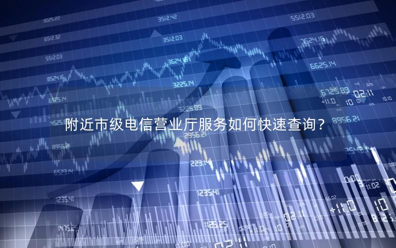 附近市级电信营业厅服务如何快速查询？