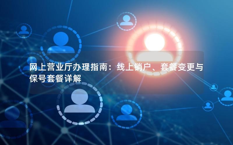 网上营业厅办理指南：线上销户、套餐变更与保号套餐详解
