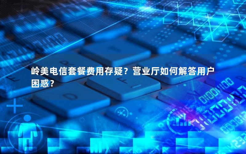 岭美电信套餐费用存疑？营业厅如何解答用户困惑？
