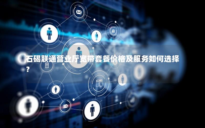 石碣联通营业厅宽带套餐价格及服务如何选择？
