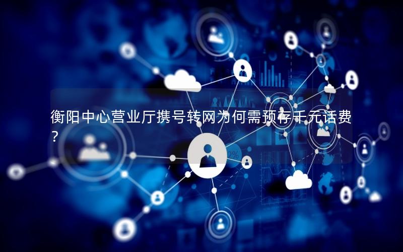 衡阳中心营业厅携号转网为何需预存千元话费？