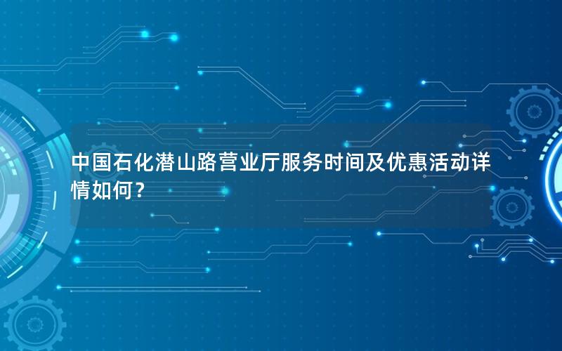 中国石化潜山路营业厅服务时间及优惠活动详情如何？