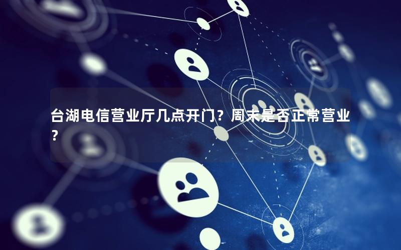 台湖电信营业厅几点开门？周末是否正常营业？