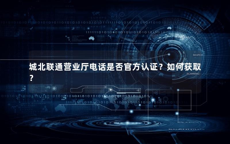 城北联通营业厅电话是否官方认证？如何获取？