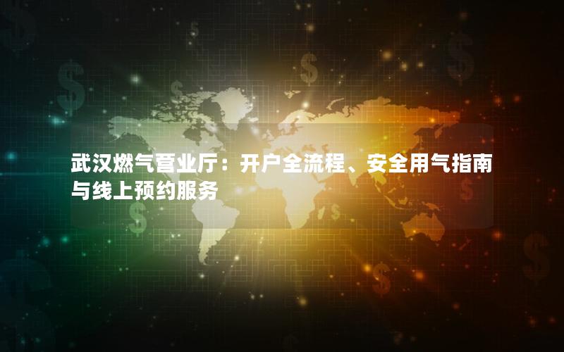 武汉燃气营业厅：开户全流程、安全用气指南与线上预约服务