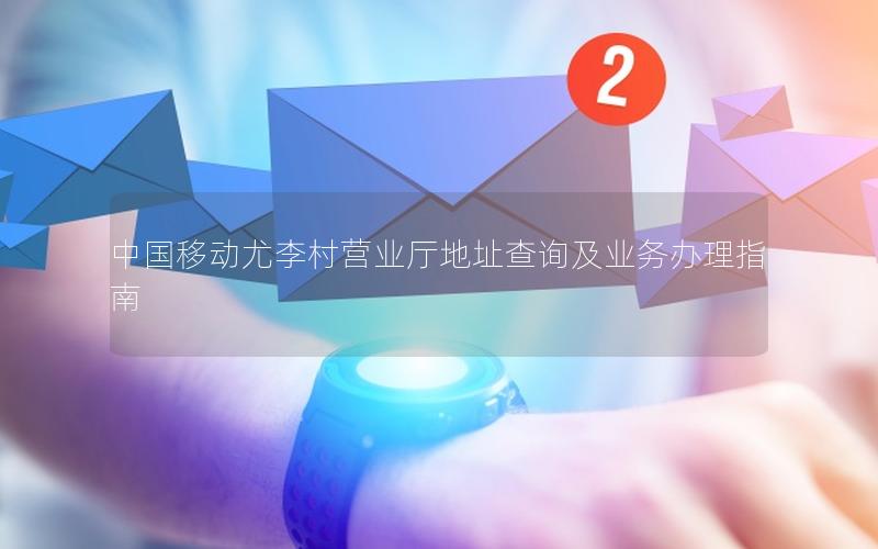 中国移动尤李村营业厅地址查询及业务办理指南