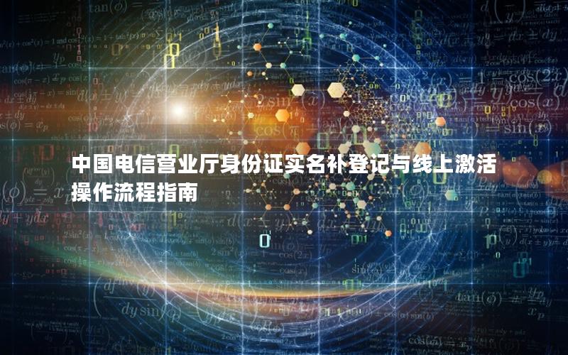 中国电信营业厅身份证实名补登记与线上激活操作流程指南