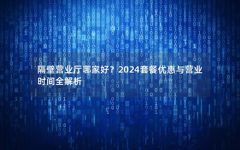 隔壁营业厅哪家好？2024套餐优惠与营业时间全解析