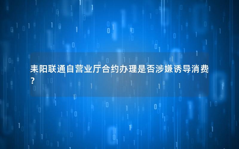 耒阳联通自营业厅合约办理是否涉嫌诱导消费？