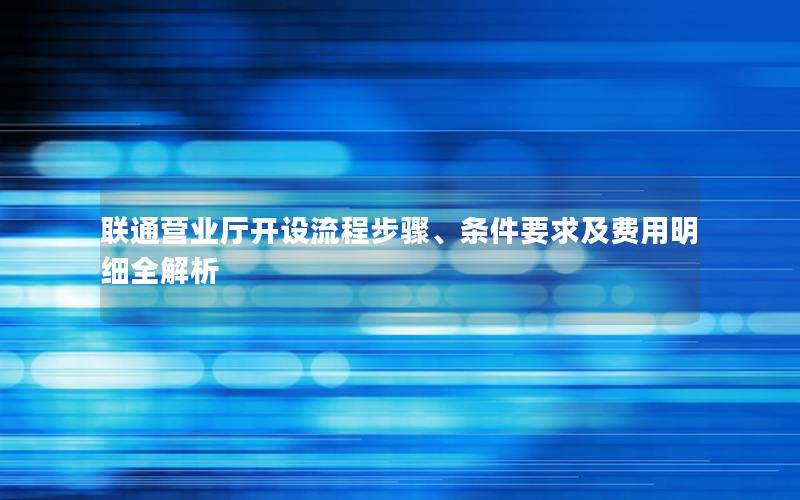 联通营业厅开设流程步骤、条件要求及费用明细全解析
