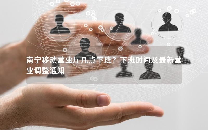 南宁移动营业厅几点下班？下班时间及最新营业调整通知