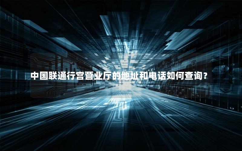 中国联通行宫营业厅的地址和电话如何查询？