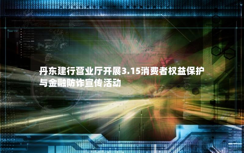 丹东建行营业厅开展3.15消费者权益保护与金融防诈宣传活动