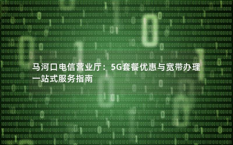 马河口电信营业厅：5G套餐优惠与宽带办理一站式服务指南