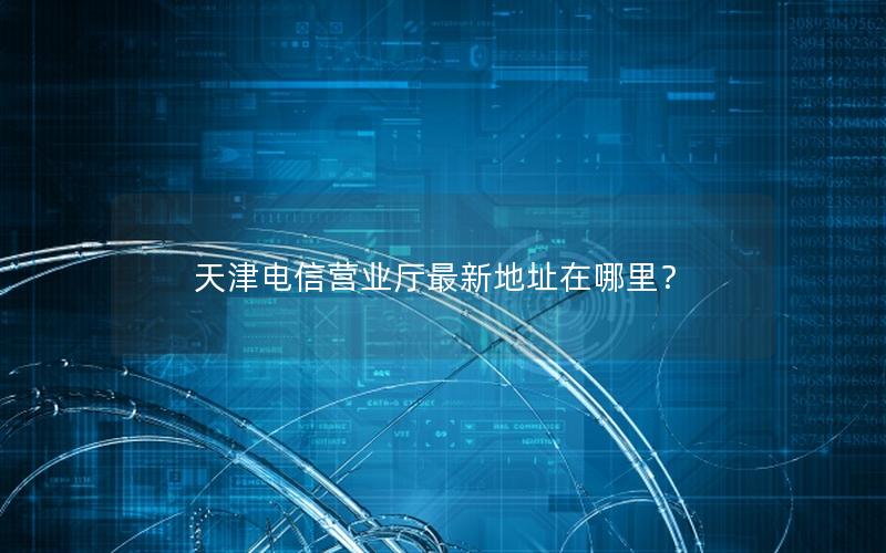 天津电信营业厅最新地址在哪里？