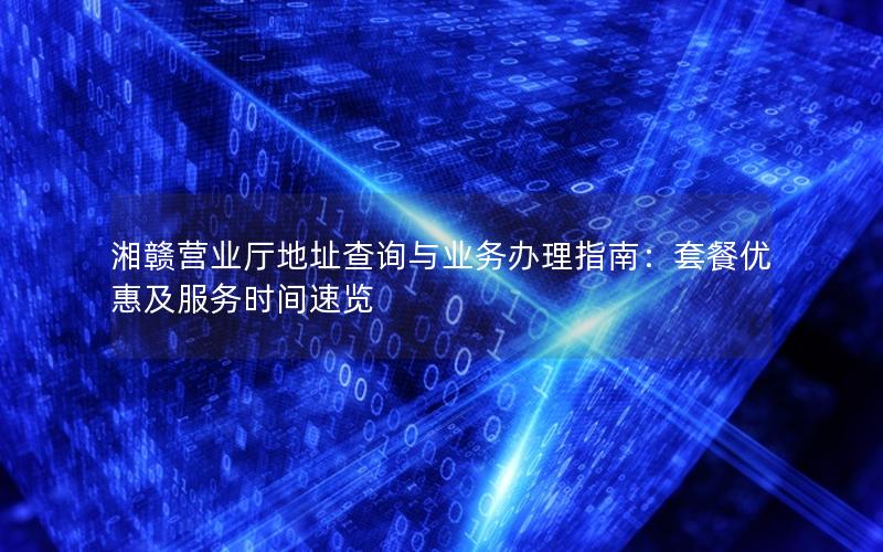 湘赣营业厅地址查询与业务办理指南：套餐优惠及服务时间速览